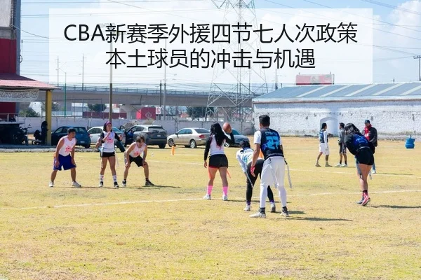 CBA新赛季外援四节七人次政策 本土球员的冲击与机遇